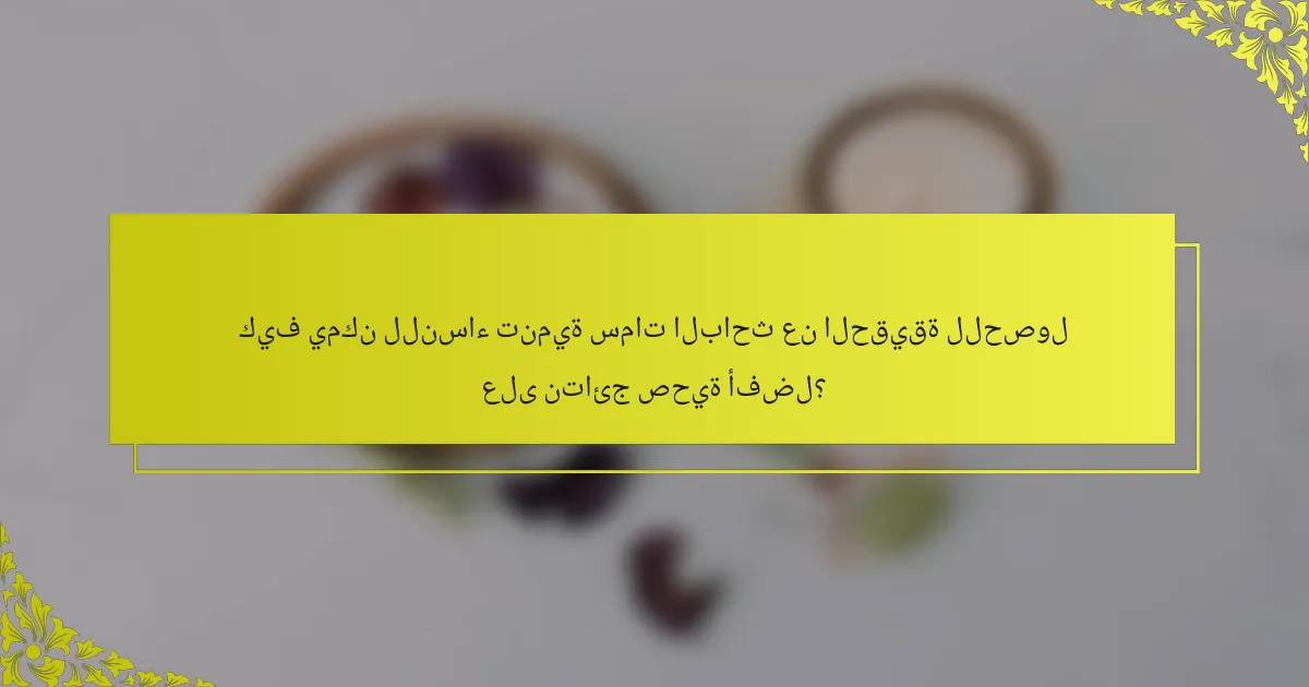 كيف يمكن للنساء تنمية سمات الباحث عن الحقيقة للحصول على نتائج صحية أفضل؟