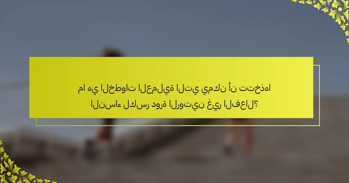 ما هي الخطوات العملية التي يمكن أن تتخذها النساء لكسر دورة الروتين غير الفعال؟