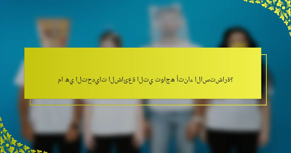 ما هي التحديات الشائعة التي تواجه أثناء الاستشارة؟