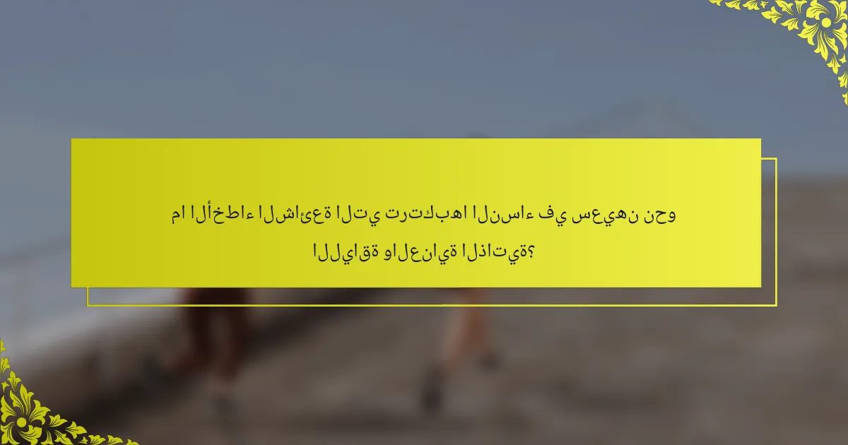 ما الأخطاء الشائعة التي ترتكبها النساء في سعيهن نحو اللياقة والعناية الذاتية؟